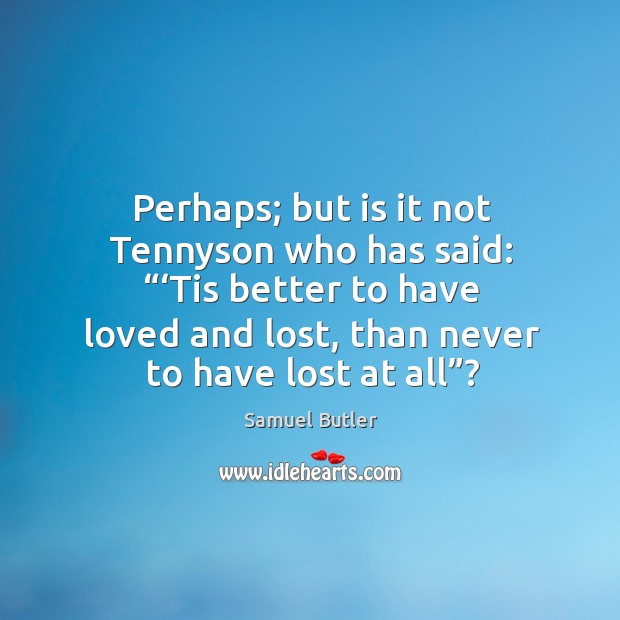 Perhaps; but is it not tennyson who has said: “‘tis better to have loved and lost, than never to have lost at all”? Image