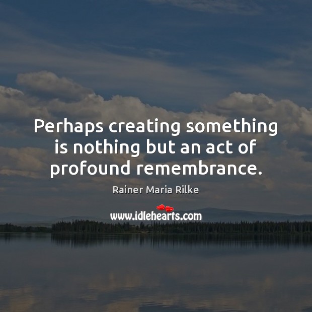 Perhaps creating something is nothing but an act of profound remembrance. Rainer Maria Rilke Picture Quote