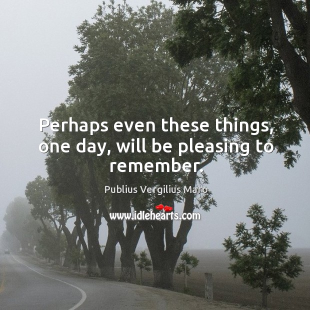 Perhaps even these things, one day, will be pleasing to remember. Image