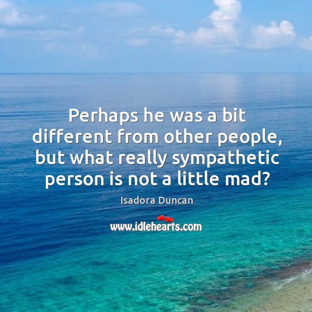 Perhaps he was a bit different from other people, but what really sympathetic person is not a little mad? Isadora Duncan Picture Quote