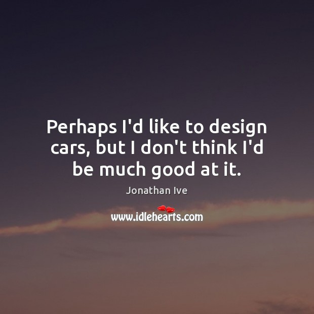 Perhaps I’d like to design cars, but I don’t think I’d be much good at it. Jonathan Ive Picture Quote