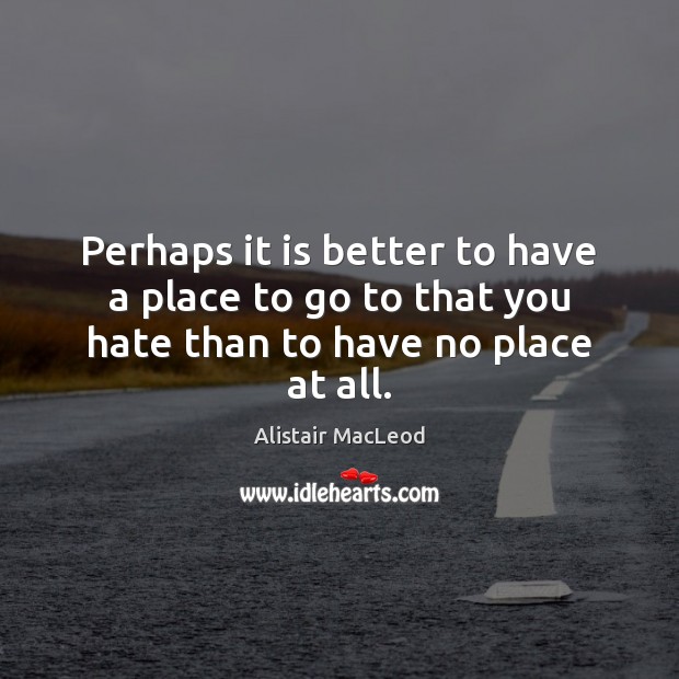 Perhaps it is better to have a place to go to that you hate than to have no place at all. Alistair MacLeod Picture Quote