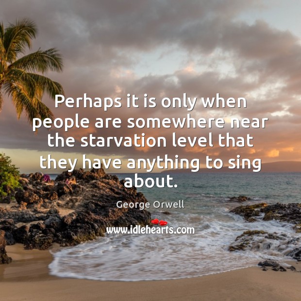 Perhaps it is only when people are somewhere near the starvation level George Orwell Picture Quote