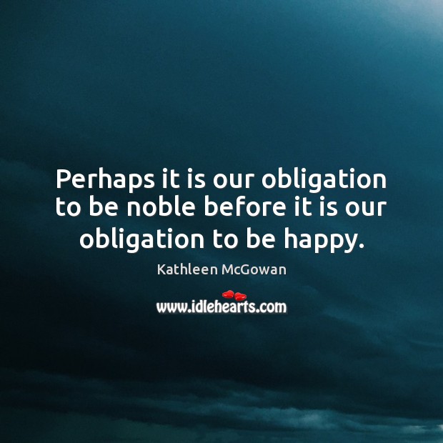 Perhaps it is our obligation to be noble before it is our obligation to be happy. Kathleen McGowan Picture Quote