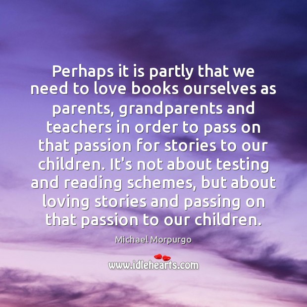 Perhaps it is partly that we need to love books ourselves as Michael Morpurgo Picture Quote