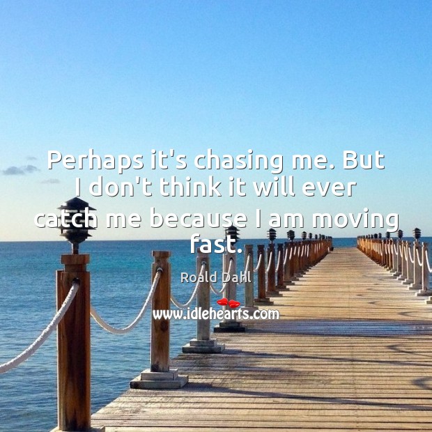 Perhaps it’s chasing me. But I don’t think it will ever catch me because I am moving fast. 