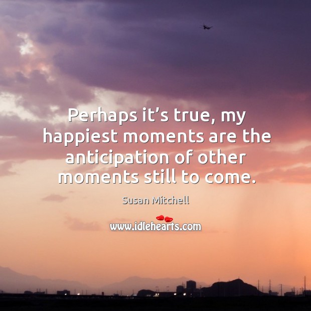 Perhaps it’s true, my happiest moments are the anticipation of other Susan Mitchell Picture Quote