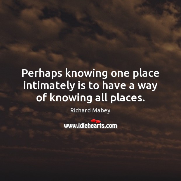 Perhaps knowing one place intimately is to have a way of knowing all places. Richard Mabey Picture Quote