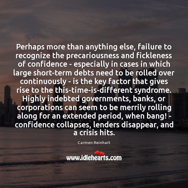 Perhaps more than anything else, failure to recognize the precariousness and fickleness Carmen Reinhart Picture Quote