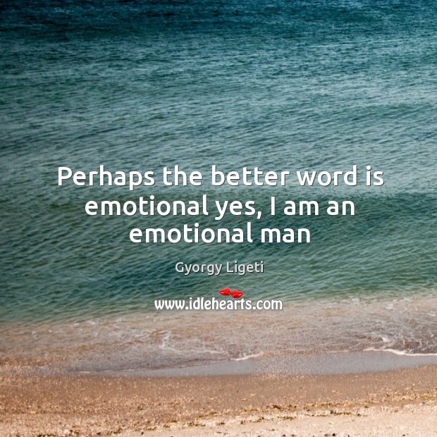 Perhaps the better word is emotional yes, I am an emotional man Image