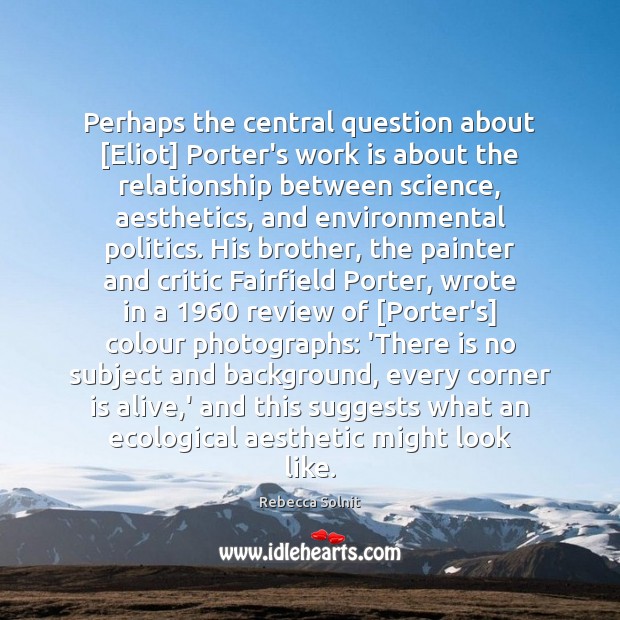 Perhaps the central question about [Eliot] Porter’s work is about the relationship Rebecca Solnit Picture Quote