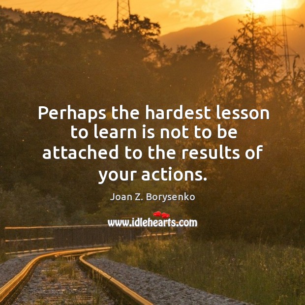 Perhaps the hardest lesson to learn is not to be attached to the results of your actions. Joan Z. Borysenko Picture Quote