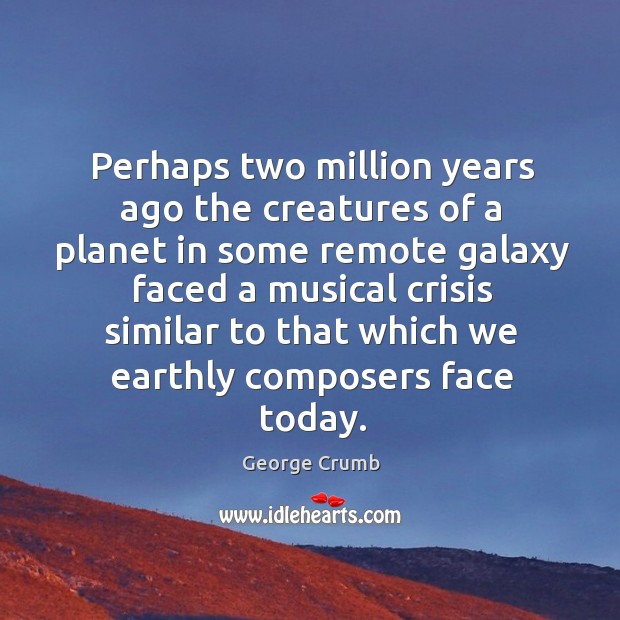Perhaps two million years ago the creatures of a planet in some remote galaxy faced a musical crisis George Crumb Picture Quote