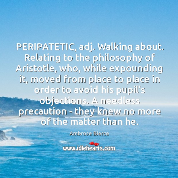 PERIPATETIC, adj. Walking about. Relating to the philosophy of Aristotle, who, while 