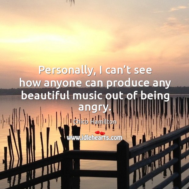 Personally, I can’t see how anyone can produce any beautiful music out of being angry. Chico Hamilton Picture Quote