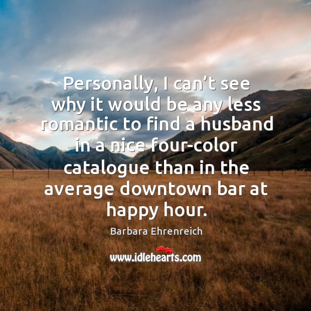 Personally, I can’t see why it would be any less romantic to find a husband in a nice Barbara Ehrenreich Picture Quote