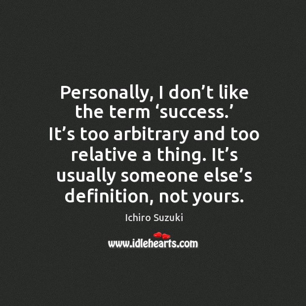 Personally, I don’t like the term ‘success.’ it’s too arbitrary and too relative a thing. Ichiro Suzuki Picture Quote