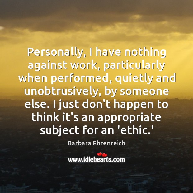 Personally, I have nothing against work, particularly when performed, quietly and unobtrusively, Barbara Ehrenreich Picture Quote