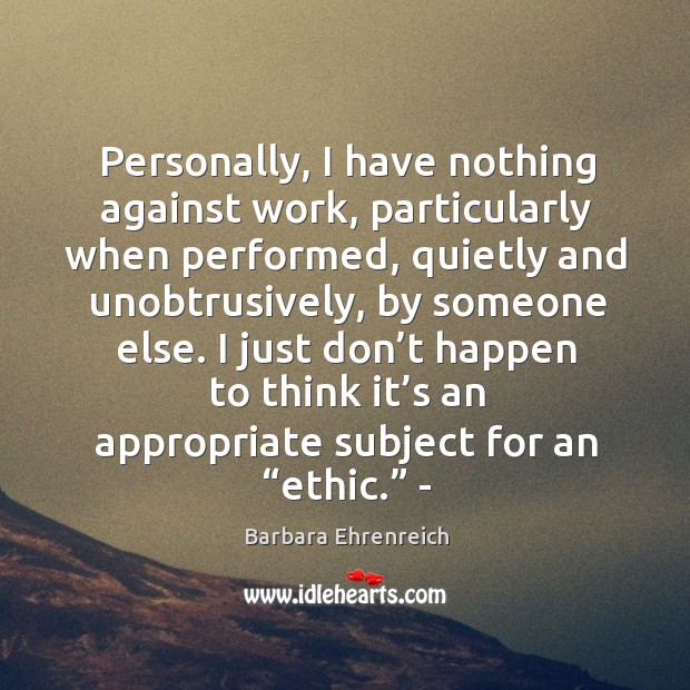 Personally, I have nothing against work, particularly when performed, quietly and unobtrusively, by someone else. Barbara Ehrenreich Picture Quote