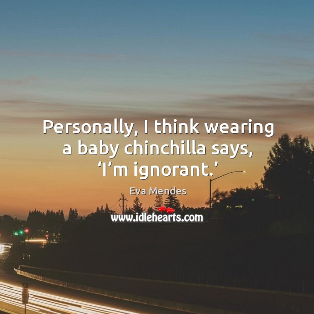 Personally, I think wearing a baby chinchilla says, ‘i’m ignorant.’ 