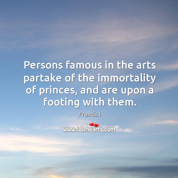 Persons famous in the arts partake of the immortality of princes, and are upon a footing with them. Francis I Picture Quote