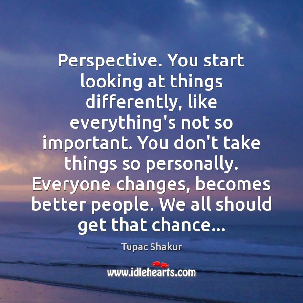 Perspective. You start looking at things differently, like everything’s not so important. Tupac Shakur Picture Quote