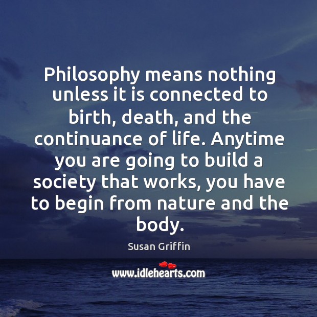 Philosophy means nothing unless it is connected to birth, death, and the continuance of life. Susan Griffin Picture Quote
