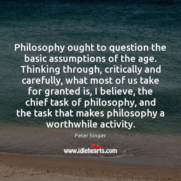 Philosophy ought to question the basic assumptions of the age. Thinking through, Peter Singer Picture Quote