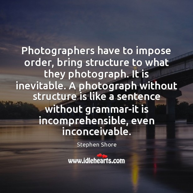 Photographers have to impose order, bring structure to what they photograph. It Stephen Shore Picture Quote