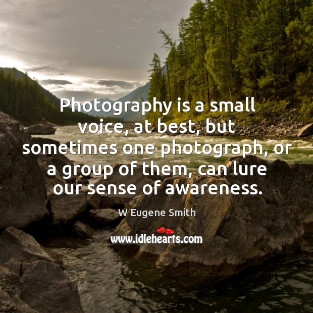Photography is a small voice, at best, but sometimes one photograph, or a group of them, can lure our sense of awareness. W Eugene Smith Picture Quote