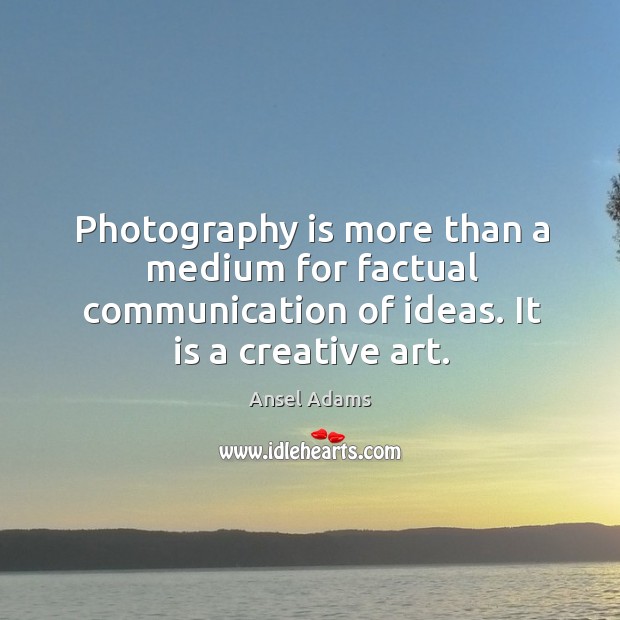 Photography is more than a medium for factual communication of ideas. It is a creative art. Ansel Adams Picture Quote