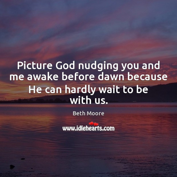 Picture God nudging you and me awake before dawn because He can hardly wait to be with us. Beth Moore Picture Quote
