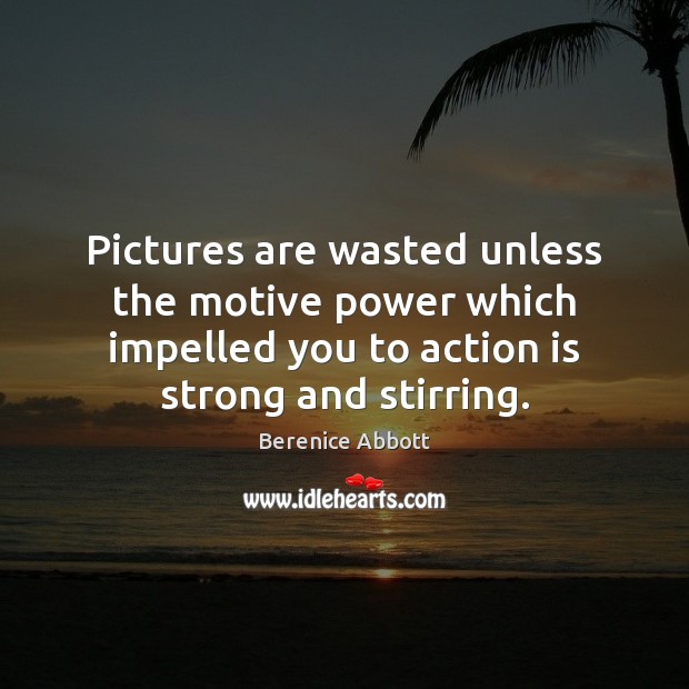 Pictures are wasted unless the motive power which impelled you to action Berenice Abbott Picture Quote
