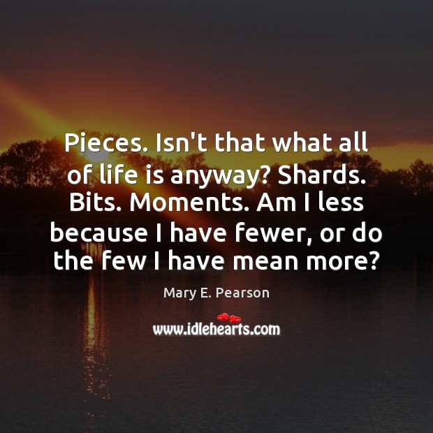 Pieces. Isn’t that what all of life is anyway? Shards. Bits. Moments. Mary E. Pearson Picture Quote