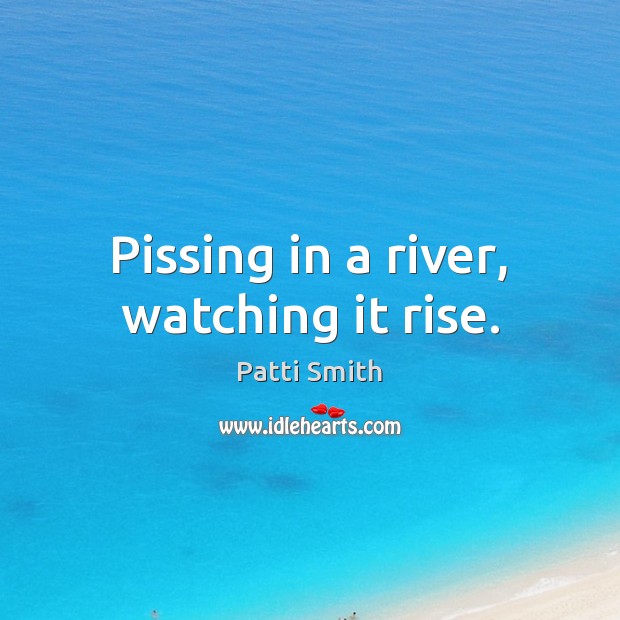 Pissing in a river, watching it rise. Patti Smith Picture Quote