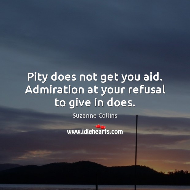 Pity does not get you aid. Admiration at your refusal to give in does. Image
