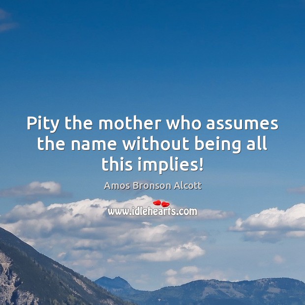 Pity the mother who assumes the name without being all this implies! Amos Bronson Alcott Picture Quote