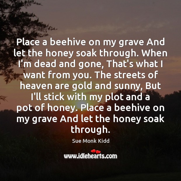 Place a beehive on my grave And let the honey soak through. Sue Monk Kidd Picture Quote