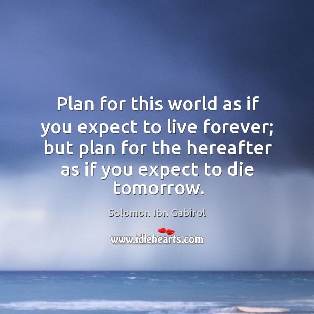 Plan for this world as if you expect to live forever; but plan for the hereafter as if you expect to die tomorrow. Solomon Ibn Gabirol Picture Quote