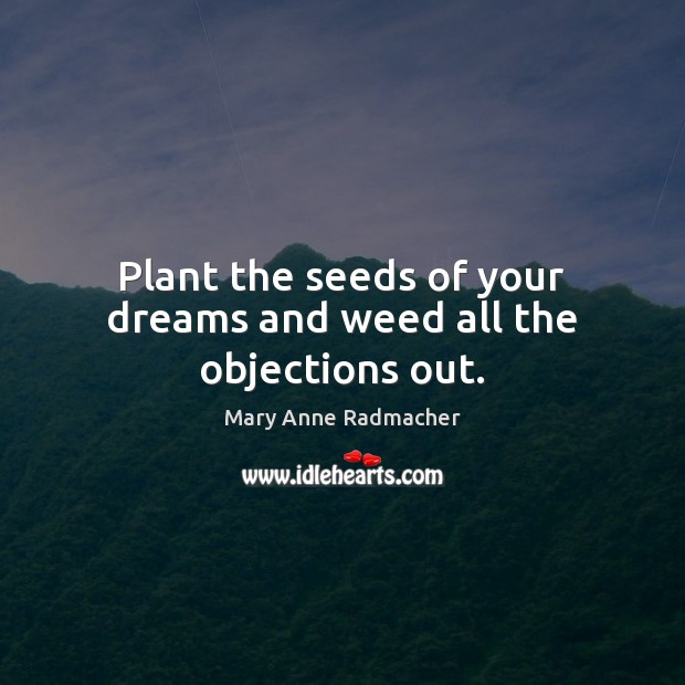 Plant the seeds of your dreams and weed all the objections out. 