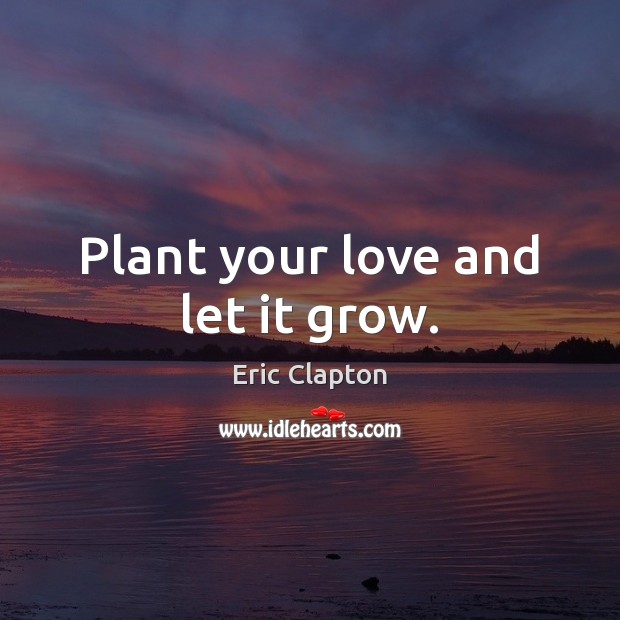 Plant your love and let it grow. Eric Clapton Picture Quote