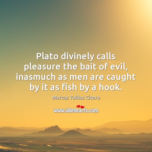 Plato divinely calls pleasure the bait of evil, inasmuch as men are Marcus Tullius Cicero Picture Quote
