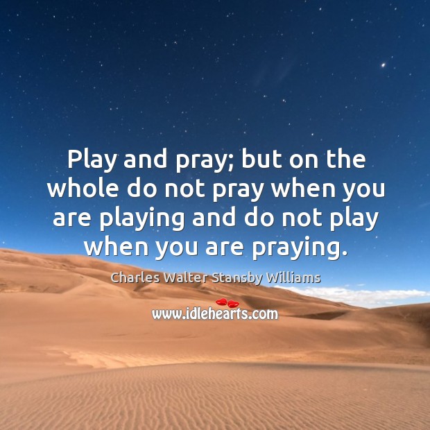 Play and pray; but on the whole do not pray when you are playing and do not play when you are praying. Charles Walter Stansby Williams Picture Quote