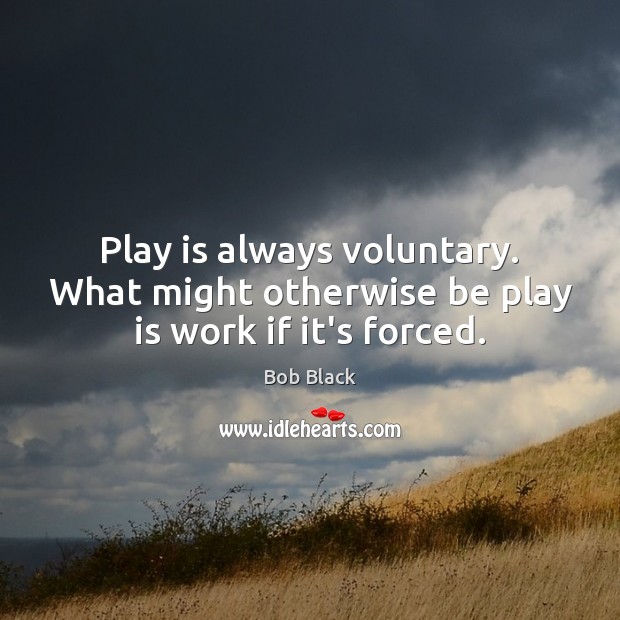 Play is always voluntary. What might otherwise be play is work if it’s forced. Bob Black Picture Quote
