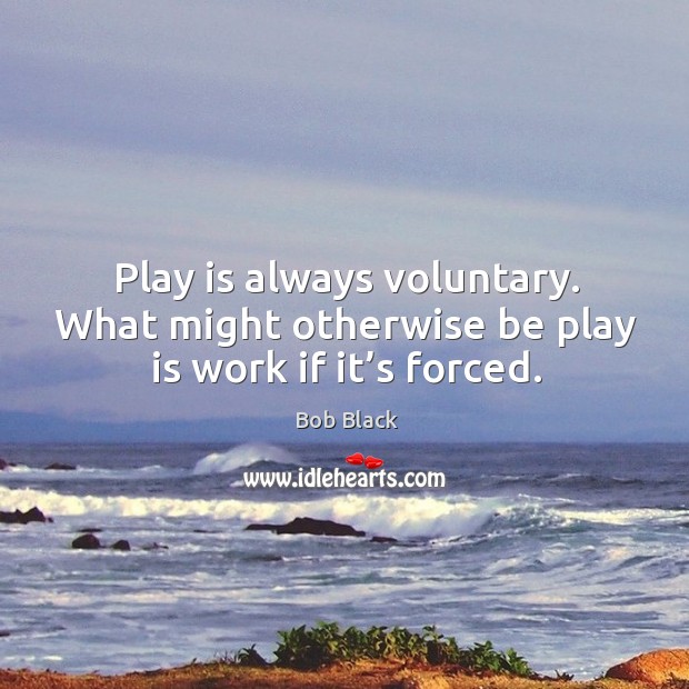 Play is always voluntary. What might otherwise be play is work if it’s forced. Bob Black Picture Quote