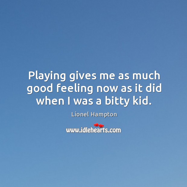 Playing gives me as much good feeling now as it did when I was a bitty kid. Image