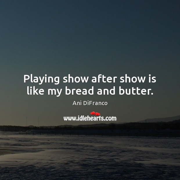 Playing show after show is like my bread and butter. Ani DiFranco Picture Quote
