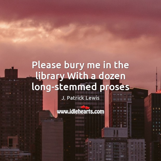 Please bury me in the library With a dozen long-stemmed proses J. Patrick Lewis Picture Quote