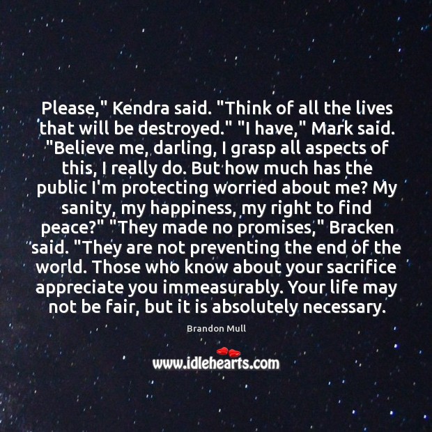 Please,” Kendra said. “Think of all the lives that will be destroyed.” “ Brandon Mull Picture Quote