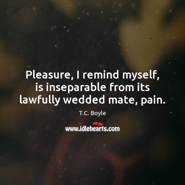 Pleasure, I remind myself, is inseparable from its lawfully wedded mate, pain. T.C. Boyle Picture Quote